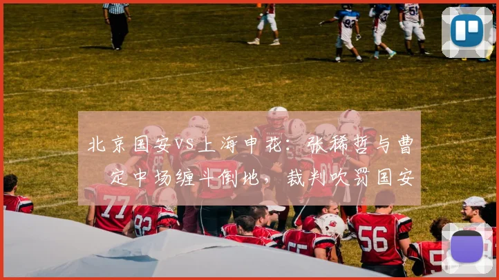 北京国安vs上海申花：张稀哲与曹赟定中场缠斗倒地，裁判吹罚国安犯规引发申花不满