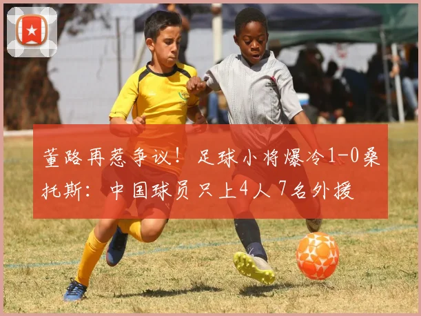 董路再惹争议！足球小将爆冷1-0桑托斯：中国球员只上4人 7名外援