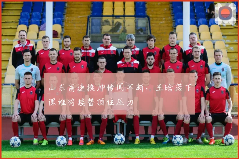 山东高速换帅传闻不断，王晗若下课谁将接替顶住压力