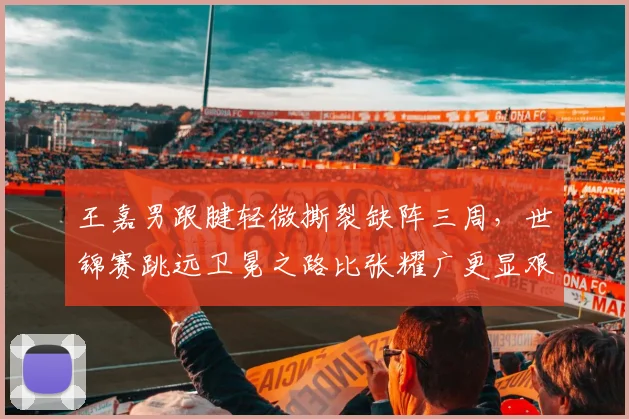 王嘉男跟腱轻微撕裂缺阵三周，世锦赛跳远卫冕之路比张耀广更显艰难