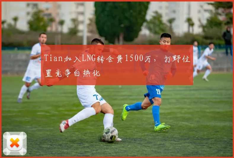 Tian加入LNG转会费1500万，打野位置竞争白热化