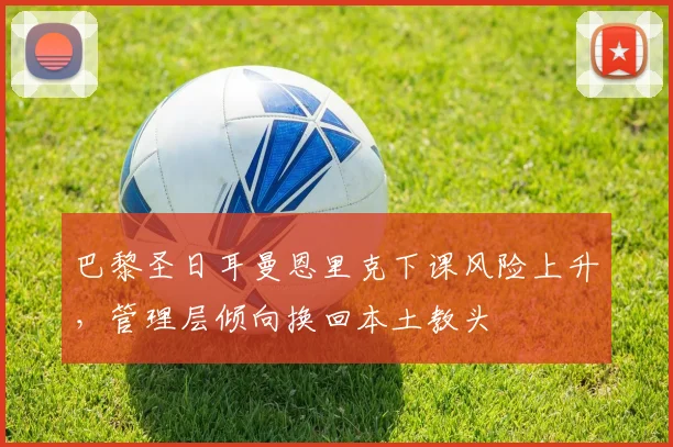 巴黎圣日耳曼恩里克下课风险上升，管理层倾向换回本土教头
