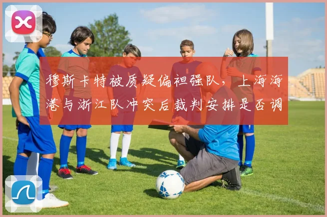 穆斯卡特被质疑偏袒强队，上海海港与浙江队冲突后裁判安排是否调整？