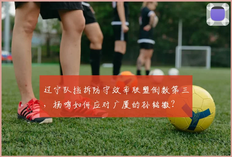 辽宁队挡拆防守效率联盟倒数第三，杨鸣如何应对广厦的孙铭徽？