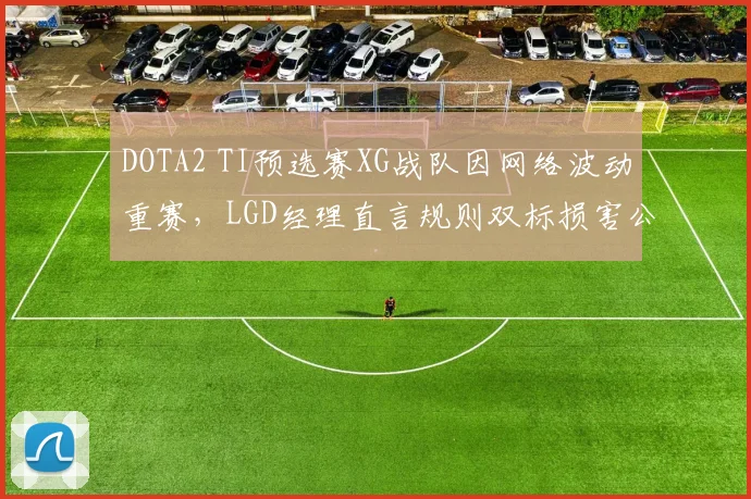 DOTA2 TI预选赛XG战队因网络波动重赛，LGD经理直言规则双标损害公平